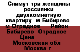 Снимут три женщины россиянки двухкомнатную квартиру, м.Бибирево, м.Отрадное.  › Район ­ Бибирево, Отрадное › Цена ­ 28 000 - Московская обл., Москва г. Недвижимость » Квартиры сниму   